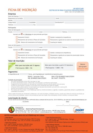 Autorização do cliente:
Por favor devolva este documento assinado, confirmando todas as condições descritas para:fax: +351 213 420 819 ou, por email para: registrations@letstalkgroup.com
O Cliente
________________________________________
Data
_________/________/____________
Organized by:
Let’sTalkGroup - Mastering People Development
Edifício Infante .Av. D. João II, Lote 1.16.05 – 8º H . Parque das Nações .1990-083 Lisboa I Portugal
Tel: +351 217 957 468 . Fax: +351 213 420 819 . info@letstalkgroup.com . www.letstalkgroup.com
Condições de participação:
•	 Aos valores apresentados acresce IVA à taxa legal em vigor.
•	 Os valores apresentados incluem: coffee breaks, documentação e certificado de participação.
•	 O pagamento da Inscrição deverá ser efectuado por transferência bancária antes da data de início do evento.
•	 O número de participantes é limitado e as inscrições serão consideradas pela ordem de chegada.
•	 A Empresa Cliente poderá substituir um participante que não possa estar presente, por outro com o mesmo perfil.
•	 Desconto não acumulável com outras ofertas em vigor.
•	 Por motivos de força maior, o Let’sTalkGroup reserva o direito de alterar a agenda e oradores, garantindo sempre a qualidade dos
conteúdos e do evento.
Todos os dados fornecidos são considerados confidenciais e não serão facultados a entidades terceiras, excepto para efeitos de eventual auscultação por
parte do Sistema de Acreditação, sujeita a uma aceitação por parte dos visados. Está contemplado o direito à consulta e correcção de dados.
Pagamento:
A importância de ................ Euros, será liquidada por transferência bancária para:
BANCO: Santander Totta
NIB: 001800032168433702091
IBAN: PT50 001800032168433702091
BIC/SWIFT: TOTAPTPL
HOTÉIS localizados perto do Let’sTalkGroup em Lisboa:
• Hotel Myriad
Cais das Naus, Lote 2.21.01 Parque das Nações 1990-173 Lisboa
Tel: +351 211 107 600 | Fax: +351 211 107 601| www.myriad.pt
• Hotel Tryp Oriente
Av. D. João II, Parque das Nações, 1990-083 Lisboa
Tel: (+351) 218 930 000 | www.tryporiente.com
• Hotel Tivoli Oriente
Av. D. João II - Parcela 1.14 Lote 3 Parque das Nações 1990-083 Lisboa
Tel: (+351) 218 915 100 | www.tivolihotels.com/Default.aspx?ID=459
• Hotel Vip Executive Art’s
Av. D. João II, Lote 1.18 1998-028 Lisboa – Portugal
Tel: (+351) 210 020 400
www.viphotels.com/pt/Hoteis/VipExecutive/VipExecutiveArts/OHotel.aspx
• Hotel Olissipo Oriente
Av. Dom João II, Lote 1.03.2.2 1900-083 Lisboa
Tel: +351 218 929 100
Fax: +351 218 929 119
www.olissippohotels.com/pt/Grupo/Hoteis-Olissippo/Oriente/O-Hotel.aspx
Valor de inscrição:
FICHA DE INSCRIÇÃO
HR BOOTCAMP:
GESTÃO DE RH PARA O SUCESSO ORGANIZACIONAL
DATA / 06 E 07 OUTUBRO 2014
Empresa
Nome da Empresa: ..............................................................................................................................
Responsável de Formação: ...................................................................... email: .................................................
Morada: ...........................................................................................................................................
Código Postal: ........................... Localidade: ........................................ Contribuinte Nº: ..................................
Telefone: ................................. .... Fax: ...................................
Participantes
Nome do Participante 1: .......................................................................................................................
Função: ............................................... .. email: ................................... Telefone: ...............................
Nome do Participante 2: .......................................................................................................................
Função: ............................................... .. email: ................................... Telefone: ...............................
Assinale com X os 3 Workshops em que pretende participar:
Assessment Centers
Planeamento de Carreiras e Planos de Sucessões
ROI – Retorno do Investimento da Formação
Gestão e avaliação de competências
Planeamento e gestão de um plano de comunicação interna
Coaching for leaders
Assinale com X os 3 Workshops em que pretende participar:
Assessment Centers
Planeamento de Carreiras e Planos de Sucessões
ROI – Retorno do Investimento da Formação
Gestão e avaliação de competências
Planeamento e gestão de um plano de comunicação interna
Coaching for leaders
Valor para inscrições a partir 01 Setembro:
1 Participante: 1.060€ + IVA
Valor para inscrições até 31 Agosto:
1 Participante: 880€ + IVA
DESCONTO
20% Valores
para grupos
CONSULTE-NOS!
 