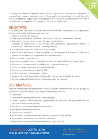 HR BOOTCAMP: GESTÃO DE RH
PARA O SUCESSO ORGANIZACIONAL
DATA / 06 E 07 OUTUBRO 2014
LOCAL / LISBOA · LET’STALKGROUP
letstalkgroup.com
DESCONTO*
20%
Até
31
Agosto
O sucesso nos negócios depende muito mais do que de ter a estratégia adequada. É
essencial que tenha as pessoas certas no lugar certo para promover o seu alinhamento
com a estratégia de negócio das organizações. Neste sentido é fundamental desenvolver e
implementar estratégias e tácticas para o sucesso da organização.
OBJECTIVOS
O HR Bootcamp tem como principal objectivo desenvolver competências que permitam
alinhar a estratégia de RH com a da empresa:
•	Melhorar a gestão de pessoas;
•	Saber como escolher os melhores candidatos através de Assessesment Centers;
•	Desenvolver competências através de jogos corporativos;
•	Conhecer as ferramentas e os métodos para identificar, acompanhar, motivar e
desenvolver talentos/sucessores numa organização;
•	Implementar planos de carreira nas organizações;
•	Identificar os elementos, etapas e padrões da metodologia ROI e como é usada para
influenciar o sucesso e a imagem dos Recursos Humanos;
•	Gerir e avaliar competências;
•	Analisar a importância da comunicação interna na produtividade das organizações;
•	Desenvolver o planeamento estratégico na comunicação interna;
•	Encontrar as respostas para uma gestão criativa;
•	Descobrir os princípios da liderança 360º;
•	Inspirar para uma comunicação positiva;
•	Incrementar o desempenho dos colaboradores através da aplicação de jogos;
•	Alinhar a vida profissional com a proposta de valor da empresa.
DESTINATÁRIOS
Todos os interessados que pretendam actualizar os seus conhecimentos na área de gestão
de pessoas e desenvolvimento estratégico de Recursos Humanos:
•	Directores;
•	Directores de Recursos Humanos e de Formação;
•	Chefes, quadros administrativos, operacionais ou funcionais de departamentos de
Recursos Humanos e de pessoal;
•	Técnicos e Consultores de Recursos Humanos;
•	Managers e Gestores de equipas;
•	Gestores de formação;
•	Responsáveis de recrutamento e selecção e desenvolvimento de RH;
•	Responsáveis de controlo interno e de qualidade;
•	Responsáveis pela área de desenvolvimento organizacional.
 