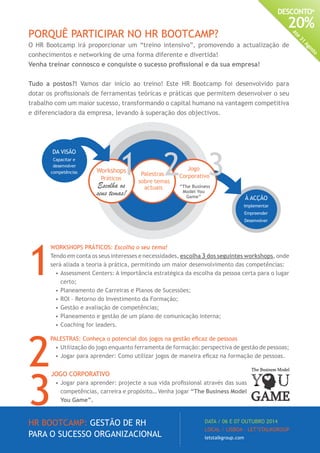 HR BOOTCAMP: GESTÃO DE RH
PARA O SUCESSO ORGANIZACIONAL
DATA / 06 E 07 OUTUBRO 2014
LOCAL / LISBOA · LET’STALKGROUP
letstalkgroup.com
DESCONTO*
20%
Até
31
Agosto
PORQUÊ PARTICIPAR NO HR BOOTCAMP?
O HR Bootcamp irá proporcionar um “treino intensivo”, promovendo a actualização de
conhecimentos e networking de uma forma diferente e divertida!
Venha treinar connosco e conquiste o sucesso profissional e da sua empresa!
Tudo a postos?! Vamos dar início ao treino! Este HR Bootcamp foi desenvolvido para
dotar os profissionais de ferramentas teóricas e práticas que permitem desenvolver o seu
trabalho com um maior sucesso, transformando o capital humano na vantagem competitiva
e diferenciadora da empresa, levando à superação dos objectivos.
1
WORKSHOPS PRÁTICOS: Escolha o seu tema!
Tendo em conta os seus interesses e necessidades, escolha 3 dos seguintes workshops, onde
será aliada a teoria à prática, permitindo um maior desenvolvimento das competências:
•	Assessment Centers: A importância estratégica da escolha da pessoa certa para o lugar
certo;
•	Planeamento de Carreiras e Planos de Sucessões;
•	ROI – Retorno do Investimento da Formação;
•	Gestão e avaliação de competências;
•	Planeamento e gestão de um plano de comunicação interna;
•	Coaching for leaders.
2
PALESTRAS: Conheça o potencial dos jogos na gestão eficaz de pessoas
•	Utilização do jogo enquanto ferramenta de formação: perspectiva de gestão de pessoas;
•	Jogar para aprender: Como utilizar jogos de maneira eficaz na formação de pessoas.
3
JOGO CORPORATIVO
•	Jogar para aprender: projecte a sua vida profissional através das suas
competências, carreira e propósito… Venha jogar “The Business Model
You Game”.
À ACÇÃO
Implementar
Empreender
Desenvolver
Jogo
Corporativo
“The Business
Model You
Game”
Palestras
sobre temas
actuais
Workshops
Práticos
Escolha os
seus temas!
DA VISÃO
Capacitar e
desenvolver
competências
 