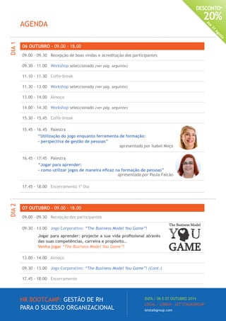 HR BOOTCAMP: GESTÃO DE RH
PARA O SUCESSO ORGANIZACIONAL
DATA / 06 E 07 OUTUBRO 2014
LOCAL / LISBOA · LET’STALKGROUP
letstalkgroup.com
DESCONTO*
20%
Até
31
Agosto
06 OUTUBRO - 09.00 - 18.00
09.00 – 09.30 Recepção de boas vindas e acreditação dos participantes
09.30 – 11.00 Workshop seleccionado (ver pág. seguinte)
11.10 - 11.30 Coffe-break
11.30 - 13.00 Workshop seleccionado (ver pág. seguinte)
13.00 - 14.00 Almoço
14.00 - 14.30 Workshop seleccionado (ver pág. seguinte)
15.30 - 15.45 Coffe-break
15.45 - 16.45 Palestra
“Utilização do jogo enquanto ferramenta de formação:
- perspectiva de gestão de pessoas”
apresentada por Isabel Moço
16.45 - 17:45 Palestra
“Jogar para aprender:
- como utilizar jogos de maneira eficaz na formação de pessoas”
apresentada por Paula Falcão
17.45 - 18:00 Encerramento 1º Dia
AGENDA
DIA1
07 OUTUBRO - 09.00 - 18.00
09.00 – 09.30 Recepção dos participantes
09.30 – 13.00 Jogo Corporativo: “The Business Model You Game”!
Jogar para aprender: projecte a sua vida profissional através
das suas competências, carreira e propósito…
Venha jogar “The Business Model You Game”!
13.00 - 14.00 Almoço
09.30 – 13.00 Jogo Corporativo: “The Business Model You Game”! (Cont.)
17.45 - 18:00 Encerramento
DIA2
 