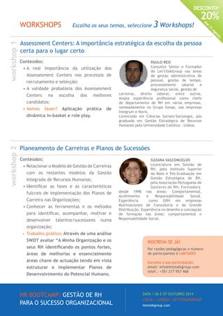 HR BOOTCAMP: GESTÃO DE RH
PARA O SUCESSO ORGANIZACIONAL
DATA / 06 E 07 OUTUBRO 2014
LOCAL / LISBOA · LET’STALKGROUP
letstalkgroup.com
DESCONTO*
20%
Até
31
Agosto
PAULO REIS
Consultor Sénior e Formador
do Let’sTalkGroup nas áreas
de gestão administrativa de
pessoal, gestão de tempo,
processamento salarial e
segurança social, gestão de
carreiras, direito laboral, entre outras.
Ampla experiência profissional como chefe
de departamento de RH em várias empresas,
nomeadamente no Grupo Sonae, nas empresas
Integrum e Novis.
Licenciado em Ciências Sociais/Sociologia, pós
graduado em Gestão Estratégica de Recursos
Humanos pela Universidade Católica - Lisboa.
Assessment Centers: A importância estratégica da escolha da pessoa
certa para o lugar certo
Planeamento de Carreiras e Planos de Sucessões
Conteúdos:
•	Relacionar o Modelo de Gestão de Carreiras
com os restantes modelos da Gestão
Integrada de Recursos Humanos;
•	Identificar as fases e as características
fulcrais de implementação dos Planos de
Carreira nas Organizações;
•	Conhecer as ferramentas e os métodos
para identificar, acompanhar, motivar e
desenvolver talentos/sucessores numa
organização;
•	 Trabalho prático: Através de uma análise
SWOT avaliar “A Minha Organização e os
seus RH identificando os pontos fortes,
áreas de melhorias e essencialmente
áreas chave de actuação tendo em vista
estruturar e implementar Planos de
Desenvolvimento do Potencial Humano.
SUZANA VASCONCELOS
Licenciatura em Gestão de
RH, pelo Instituto Superior
da Maia e Pós-Graduação em
Gestão Estratégica de RH,
pela Associação Portuguesa de
Gestores de RH. Formadora
desde 1998 nas áreas: Comportamental,
Acolhimento e Responsabilidade Social.
Experiência como GRH em empresas
Multinacionais de Consultoria e de Grande
Distribuição. Experiência no desenho e concepção
de formação nas áreas: comportamental e
Responsabilidade Social.
Conteúdos:
•	A real importância da utilização dos
Assessesment Centers nos processos de
recrutamento e selecção;
•	A validade probatória dos Assessesment
Centers na escolha dos melhores
candidatos;
•	Vamos fazer? Aplicação prática de
dinâmica in-basket e role play.
WORKSHOPS Escolha os seus temas, seleccione 3 Workshops!
workshop1workshop2
INSCREVA-SE JÁ!
Por razões pedagógicas o número
de participantes é LIMITADO!
Garanta a sua participação:
email: info@letstalkgroup.com
telef.: +351 217 957 468
 