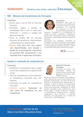 HR BOOTCAMP: GESTÃO DE RH
PARA O SUCESSO ORGANIZACIONAL
DATA / 06 E 07 OUTUBRO 2014
LOCAL / LISBOA · LET’STALKGROUP
letstalkgroup.com
DESCONTO*
20%
Até
31
Agosto
SOFIA BENTO
Responsável pela área de
consulting, no Let’sTalkGroup,
é Executive Coordinator. Larga
experiência em projectos
de consultoria de RH, de
desenvolvimento estratégico e
formação. Formadora no Let’sTalkGroup no
âmbito da gestão estratégica, management,
gestão de RH, comunicação, escrita, optimização
de processos, optimização comercial e gestão da
formação.
Licenciatura em Psicologia, Faculdade de
Psicologia e Ciências da Educação, Universidade
de Lisboa. Curso Pós-Graduado Legislação Laboral
e o Novo Código de Trabalho, pelo ISLA - Lisboa.
Certified ROI Professional, ROI Institute (EUA).
ROI - Retorno do Investimento da Formação
Gestão e avaliação de competências
Conteúdos:
•	Sensibilizar os participantes para o papel
central das competências na gestão de RH
actual;
•	Tipos de competências e como identificar
as competências relevantes para uma
empresa;
•	Construção de perfis de competências
funcionais;
•	Exercício prático: Elaboração de
uma matriz de indicadores de uma
competência.
PEDRO BETTENCOURT
DA CAMARA
Licenciado em Direito pela
Universidade Clássica de
Lisboa, efectuou cursos de pós
graduação em Gestão (UNL,
INSEAD e Oxford).
Doutor em Ciências do Trabalho, Universidade de
Cádiz, desenvolveu a sua carreira profissional em
empresas multinacionais, nas áreas de Recursos
Humanos e Desenvolvimento Organizacional. É
Professor na área de Gestão, da Universidade
Autónoma, ISCSP e Universidade Lusíada, tendo
várias obras publicadas. Investigador do ISCSP,
mantém actividade como conferencista sobre
temas ligados à Gestão de Recursos Humanos
e Comportamento Organizacional e colabora
regularmente como colunista na imprensa
económica. Foi galardoado com o Prémio RH
Carreira 2011, pela RH Magazine.
Conteúdos:
•	Drivers para o uso do ROI em Recursos
Humanos;
•	Elementos, etapas e padrões da
metodologia ROI e como é usado para
influenciar o sucesso e a imagem dos
Recursos Humanos;
•	Como os estudos ROI em Recursos
Humanos são geralmente implementados
e apresentados nas Organizações;
•	Desafio: Com base num caso prático
real disponibilizado, será lançado o
desafio de os participantes construírem
um processo ROI, apresentarem o seu
resultado final e respectivas conclusões.
WORKSHOPS Escolha os seus temas, seleccione 3 Workshops!
workshop3workshop4
 