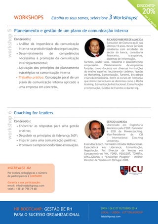 HR BOOTCAMP: GESTÃO DE RH
PARA O SUCESSO ORGANIZACIONAL
DATA / 06 E 07 OUTUBRO 2014
LOCAL / LISBOA · LET’STALKGROUP
letstalkgroup.com
DESCONTO*
20%
Até
31
Agosto
RICARDO RIBEIRO DE ALMEIDA
Consultor de Comunicação nos
últimos 15 anos. Neste período
colaborou com entidades do
sector da banca, consultoria
financeira, transportes,
sistemas de informação,
turismo, poder local, indústria e associativismo
empresarial. Paralelamente desempenhou
funções como docente em diversas instituições
do ensino superior, leccionando cadeiras ligadas
ao Marketing, Comunicação, Turismo, Estratégia
e Gestão Imobiliária. Entre os cursos de formação
que ministrou incluem-se domínios como o Media
training, Comunicação Institucional, Comunicação
e Informação, Gestão de Eventos e Marketing.
SÉRGIO ALMEIDA
Licenciado em Engenharia
Mecânica pela FEUP. Fundador
e CEO da Powercoaching.
Vice-Presidente da ICU
- International Coaching
University.
Executive Coach, Formador e Orador Motivacional.
Especialista em Liderança, Comunicação,
Negociação. Foi Director de Vendas em
Concessionários VW, FORD, PEUGEOT, TOYOTA,
OPEL.Ganhou o “Challenge Peugeot” – melhor
Director de Vendas em Portugal 2008.
Planeamento e gestão de um plano de comunicação interna
Coaching for leaders
Conteúdos:
•	Encontrar as respostas para uma gestão
criativa;
•	Descobrir os princípios da liderança 360º;
•	Inspirar para uma comunicação positiva;
•	Promover o empreendedorismo e inovação.
Conteúdos:
•	Análise da importância da comunicação
interna na produtividade das organizações;
•	Desenvolvimento de competências
necessárias à promoção da comunicação
interdepartamental;
•	Aplicação dos princípios do planeamento
estratégico na comunicação interna
•	 Trabalho prático: Concepção geral de um
plano de comunicação interna aplicado a
uma empresa em concreto.
WORKSHOPS Escolha os seus temas, seleccione 3 Workshops!
workshop5workshop6
INSCREVA-SE JÁ!
Por razões pedagógicas o número
de participantes é LIMITADO!
Garanta a sua participação:
email: info@letstalkgroup.com
telef.: +35121 795 74 68
 