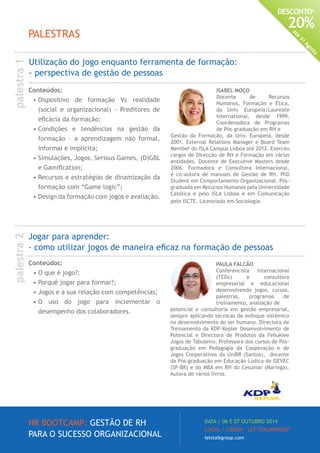 HR BOOTCAMP: GESTÃO DE RH
PARA O SUCESSO ORGANIZACIONAL
DATA / 06 E 07 OUTUBRO 2014
LOCAL / LISBOA · LET’STALKGROUP
letstalkgroup.com
DESCONTO*
20%
Até
31
Agosto
ISABEL MOÇO
Docente de Recursos
Humanos, Formação e Ética,
da Univ. Europeia|Laureate
International, desde 1999.
Coordenadora de Programas
de Pós-graduação em RH e
Gestão da Formação, da Univ. Europeia, desde
2001. External Relations Manager e Board Team
Member do ISLA Campus Lisboa até 2012. Exerceu
cargos de Direcção de RH e Formação em várias
entidades. Docente de Executive Masters desde
2006. Formadora e Consultora Internacional,
é co-autora de manuais de Gestão de RH. PhD
Student em Comportamento Organizacional. Pós-
graduada em Recursos Humanos pela Universidade
Católica e pelo ISLA Lisboa e em Comunicação
pelo ISCTE. Licenciada em Sociologia.
PAULA FALCÃO
Conferencista Internacional
(TEDx) e consultora
empresarial e educacional
desenvolvendo jogos, cursos,
palestras, programas de
treinamento, avaliação de
potencial e consultoria em gestão empresarial,
sempre aplicando técnicas de enfoque sistémico
no desenvolvimento do ser humano. Directora de
Treinamento da KDP-Kepler Desenvolvimento de
Potencial e Directora de Produtos da Fehuklee
Jogos de Tabuleiro. Professora dos cursos de Pós-
graduação em Pedagogia da Cooperação e de
Jogos Cooperativos da UniBR (Santos), docente
da Pós-graduação em Educação Lúdica do ISEVEC
(SP-BR) e do MBA em RH do Cesumar (Maringá).
Autora de vários livros.
Utilização do jogo enquanto ferramenta de formação:
- perspectiva de gestão de pessoas
Jogar para aprender:
- como utilizar jogos de maneira eficaz na formação de pessoas
Conteúdos:
•	O que é jogo?;
•	Porquê jogar para formar?;
•	Jogos e a sua relação com competências;
•	O uso do jogo para incrementar o
desempenho dos colaboradores.
Conteúdos:
•	Dispositivo de formação Vs realidade
(social e organizacional) - Preditores de
eficácia da formação;
•	Condições e tendências na gestão da
formação – a aprendizagem não formal,
informal e implícita;
•	Simulações, Jogos, Serious Games, (D)GBL
e Gamification;
•	Recursos e estratégias de dinamização da
formação com “Game logic”;
•	Design da formação com jogos e avaliação.
PALESTRAS
palestra1palestra2
 