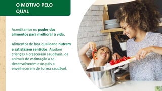 O MOTIVO PELO
QUAL
EXISTIMOS
Acreditamos no poder dos
alimentos para melhorar a vida.
Alimentos de boa qualidade nutrem
e satisfazem sentidos. Ajudam
crianças a crescerem saudáveis, os
animais de estimação a se
desenvolverem e os pais a
envelhecerem de forma saudável.
 