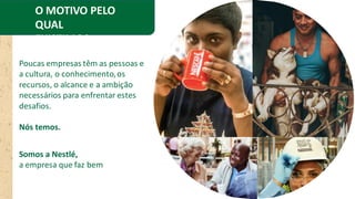 O MOTIVO PELO
QUAL
EXISTIMOS
Poucas empresas têm as pessoas e
a cultura, o conhecimento,os
recursos, o alcance e a ambição
necessários para enfrentar estes
desafios.
Nós temos.
Somos a Nestlé,
a empresa que faz bem
 