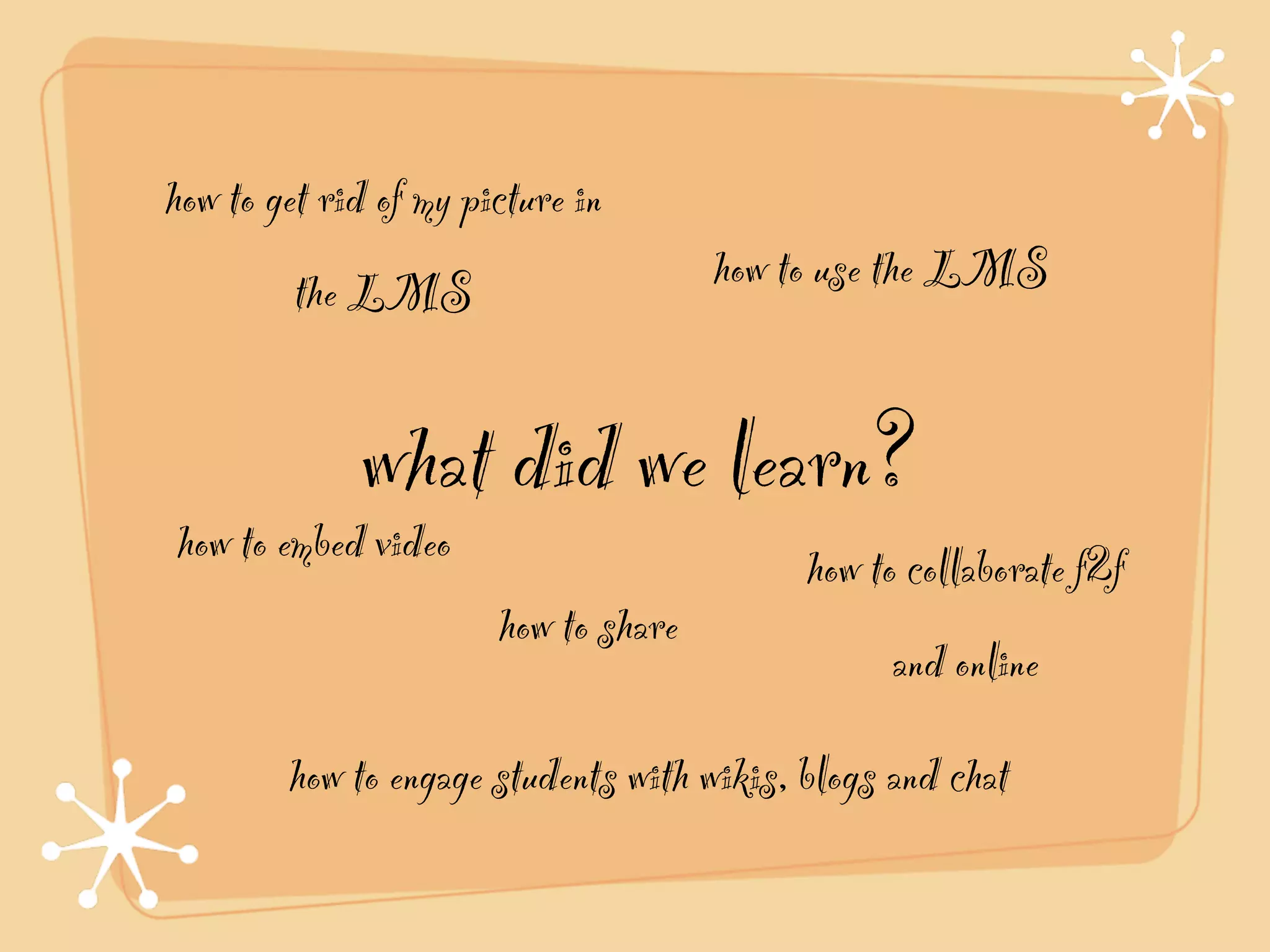 how to get rid of my picture in
         the LMS                      how to use the LMS


             what did we learn?
how to embed video                         how to collaborate f2f
                       how to share
                                                 and online
        how to engage students with wikis, blogs and chat
 