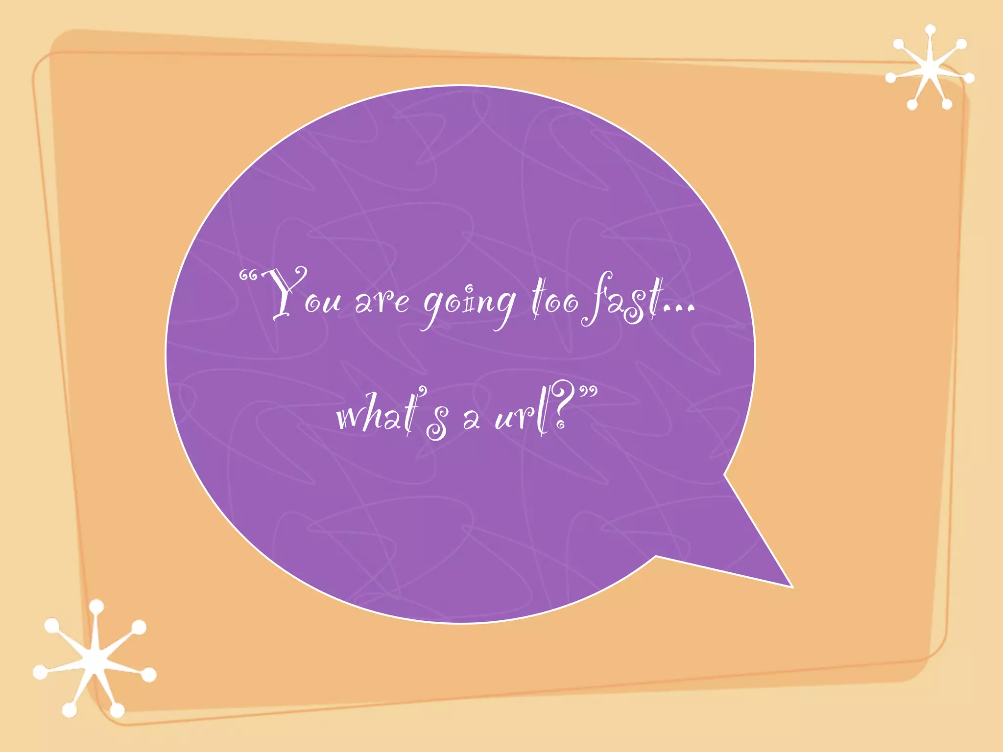 “You are going too fast...!
     what’s a url?”
 