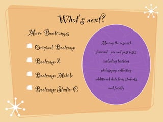 What’s next?
More Bootcamps!
                          Moving the research
  Original Bootcamp!
                       forward: pre and post tests
  Bootcamp 2!               including teaching
                          philosophy; collecting
  Bootcamp Mobile!     additional data from students
  Bootcamp Studio-C             and faculty
 