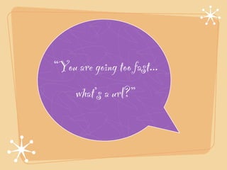 “You are going too fast...!
     what’s a url?”
 