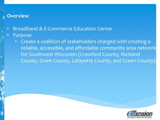 Overview
• Broadband & E-Commerce Education Center
• Purpose
• Create a coalition of stakeholders charged with creating a
reliable, accessible, and affordable community area network
for Southwest Wisconsin (Crawford County, Richland
County, Grant County, Lafayette County, and Green County).
 