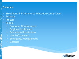 Overview
• Broadband & E-Commerce Education Center Grant
• Purpose
• Process
• People
• Economic Development
• Regional Healthcare
• Educational Institutions
• Law Enforcement
• Emergency Management
• Libraries
 