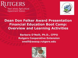 Dean Don Felker Award Presentation
  Financial Education Boot Camp:
 Overview and Learning Activities
        Barbara O’Neill, Ph.D., CFP®
       Rutgers Cooperative Extension
         oneill@aesop.rutgers.edu
 
