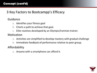 Concept (cont’d)

3 Key Factors to Bootcampp’s Efficacy
Guidance
a. Identifies your fitness goal
b. Charts a path to achieve that goal.
c. Elite routines developed by an Olympic/Ironman trainer.

Motivation
a. Activities are simplified to develop mastery with gradual challenge
b. Immediate feedback of performance relative to peer group.

Affordability
a. Anyone with a smartphone can afford it.

 
