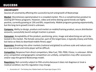 SUCCESS
UNCERTAINTY
Sources of uncertainty affecting the successful launch and growth of Bootcampp
Market: Discretionary spend product in a crowded market. This is a complimentary product to
existing DIY fitness programs. However, video and online dieting spend trends are highly
positive, currently growing at 13% and 8%, respectively. Mobile programs growing exponentially,
but the long-term growth trend is unknown.
Company: Ability to design, produce and market an mobile/training product, secure distribution
accounts, successfully launch and get traction is proven.

Consumer: Acceptability of the product, positioning, price, image and advertising are yet to be
tested in the market. The female consumer, part of the target base, is typically choosy and fickle,
but twice as likely to download mobile fitness apps 1
Expansion: Breaking into other markets (national and global) to achieve scale and reduce costs
as a new entrant and niche player will be difficult.
Competitor: Response from direct competitors, Nike Fuel, TRX, P90X, Fitstar, is unknown. While
price competition and geographic competition are unlikely, competitors may offer accessories
and/or copy the general Bootcampp model.

Regulatory: Not currently subject to FDA scrutiny because it does not diagnose or treat a
medical condition, but this regulation may change.
1.

Euromonitor Int’l - The Growing Use of Mobile Health and Fitness Apps (August, 2013)

 