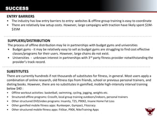 SUCCESS
ENTRY BARRIERS
• The industry has low entry barriers to entry: websites & offline group training is easy to coordinate
• There are relatively low setup costs. However, large campaigns with traction have likely spent $1M$35M

SUPPLIERS/DISTRIBUTION
The process of offline distribution may lie in partnerships with budget gyms and universities
• Budget gyms - it may be relatively easy to sell as budget gyms are struggling to find cost effective
classes/programs for their users. However, large chains do not exist.
• Universities - unknown interest in partnerships with 3rd party fitness provider notwithstanding the
provider’s track record.

SUBSTITUTES
There are currently hundreds if not thousands of substitutes for fitness, in general. Most users apply a
combination of online research, old fitness tips from friends, school or previous personal trainers, and
dieting books. However, there are no substitutes in gamified, mobile high-intensity interval training
below $40 :
•
•
•
•
•

Offline workout activities: basketball, swimming, cycling, jogging, weights etc.
Structured offline programs: Crossfit, local group training outdoors/indoors, personal trainers
Other structured DVD/video programs: Insanity, T25, P90X2, Insane Home Fat Loss
Other gamified mobile fitness apps: Runkeeper, Gympact, Fitocracy
Other structured mobile fitness apps: FitStar, P90X, NikeTraining Apps

 
