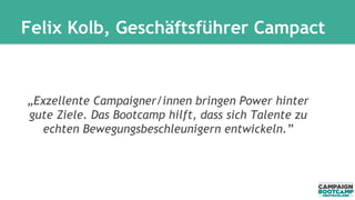 Felix Kolb, Geschäftsführer Campact 
„Exzellente Campaigner/innen bringen Power hinter 
gute Ziele. Das Bootcamp hilft, dass sich Talente zu 
echten Bewegungsbeschleunigern entwickeln.” 
 