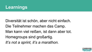 Learnings 
Diversität ist schön, aber nicht einfach. 
Die Teilnehmer machen das Camp. 
Man kann viel reißen, ist dann aber tot. 
Homegroups sind großartig. 
It’s not a sprint, it’s a marathon. 
 