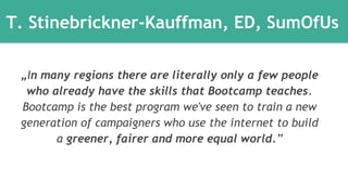 T. Stinebrickner-Kauffman, ED, SumOfUs 
„In many regions there are literally only a few people 
who already have the skills that Bootcamp teaches. 
Bootcamp is the best program we've seen to train a new 
generation of campaigners who use the internet to build 
a greener, fairer and more equal world.” 
 