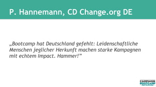 P. Hannemann, CD Change.org DE 
„Bootcamp hat Deutschland gefehlt: Leidenschaftliche 
Menschen jeglicher Herkunft machen starke Kampagnen 
mit echtem Impact. Hammer!” 
 