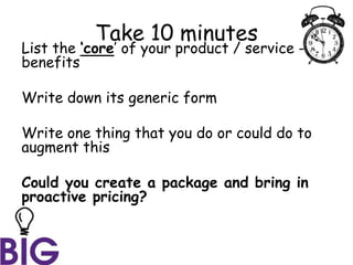Take 10 minutes
List the ‘core’ of your product / service -
benefits
Write down its generic form
Write one thing that you do or could do to
augment this
Could you create a package and bring in
proactive pricing?
 