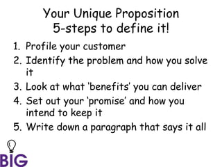 Your Unique Proposition
5-steps to define it!
1. Profile your customer
2. Identify the problem and how you solve
it
3. Look at what ‘benefits’ you can deliver
4. Set out your ‘promise’ and how you
intend to keep it
5. Write down a paragraph that says it all
 