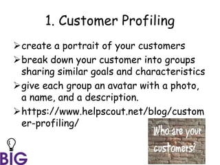 1. Customer Profiling
create a portrait of your customers
break down your customer into groups
sharing similar goals and characteristics
give each group an avatar with a photo,
a name, and a description.
https://www.helpscout.net/blog/custom
er-profiling/
 