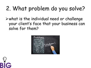 2. What problem do you solve?
what is the individual need or challenge
your client’s face that your business can
solve for them?
 
