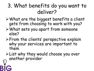 3. What benefits do you want to
deliver?
What are the biggest benefits a client
gets from choosing to work with you?
What sets you apart from someone
else?
From the clients’ perspective explain
why your services are important to
them
List why they would choose you over
another provider
 