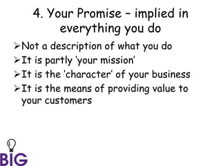 4. Your Promise – implied in
everything you do
Not a description of what you do
It is partly ‘your mission’
It is the ‘character’ of your business
It is the means of providing value to
your customers
 