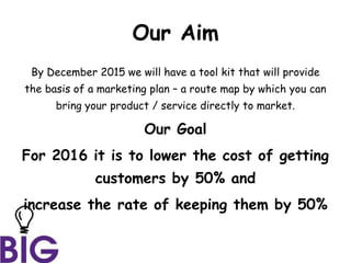 Our Aim
By December 2015 we will have a tool kit that will provide
the basis of a marketing plan – a route map by which you can
bring your product / service directly to market.
Our Goal
For 2016 it is to lower the cost of getting
customers by 50% and
increase the rate of keeping them by 50%
 