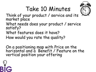 Take 10 Minutes
Think of your product / service and its
market place
What needs does your product / service
satisfy?
What features does it have?
How would you rate the quality?
On a positioning map with Price on the
horizontal and a Benefit / Feature on the
vertical position your offering
 