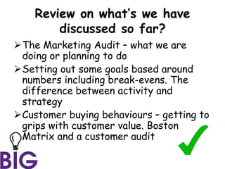 Review on what’s we have
discussed so far?
The Marketing Audit – what we are
doing or planning to do
Setting out some goals based around
numbers including break-evens. The
difference between activity and
strategy
Customer buying behaviours – getting to
grips with customer value. Boston
Matrix and a customer audit
 