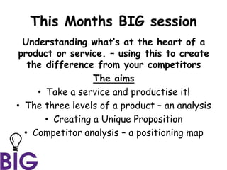 This Months BIG session
Understanding what’s at the heart of a
product or service. – using this to create
the difference from your competitors
The aims
• Take a service and productise it!
• The three levels of a product – an analysis
• Creating a Unique Proposition
• Competitor analysis – a positioning map
 