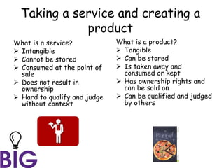 Taking a service and creating a
product
What is a service?
 Intangible
 Cannot be stored
 Consumed at the point of
sale
 Does not result in
ownership
 Hard to qualify and judge
without context
What is a product?
 Tangible
 Can be stored
 Is taken away and
consumed or kept
 Has ownership rights and
can be sold on
 Can be qualified and judged
by others
 