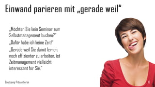 Einwand parieren mit „gerade weil“
„Möchten Sie kein Seminar zum
Selbstmanagement buchen?“
„Dafür habe ich keine Zeit!“
„Gerade weil Sie damit lernen,
noch effizienter zu arbeiten, ist
Zeitmanagement vielleicht
interessant für Sie.“
Bootcamp Präsentieren

10

 
