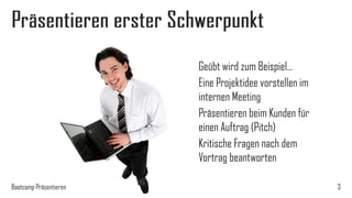 Präsentieren erster Schwerpunkt
Geübt wird zum Beispiel…
Eine Projektidee vorstellen im
internen Meeting
Präsentieren beim Kunden für
einen Auftrag (Pitch)
Kritische Fragen nach dem
Vortrag beantworten
Bootcamp Präsentieren

3

 