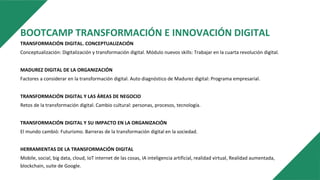BOOTCAMP TRANSFORMACIÓN E INNOVACIÓN DIGITAL
TRANSFORMACIÓN DIGITAL. CONCEPTUALIZACIÓN
Conceptualización: Digitalización y transformación digital. Módulo nuevos skills: Trabajar en la cuarta revolución digital.
MADUREZ DIGITAL DE LA ORGANIZACIÓN
Factores a considerar en la transformación digital. Auto diagnóstico de Madurez digital: Programa empresarial.
TRANSFORMACIÓN DIGITAL Y LAS ÁREAS DE NEGOCIO
Retos de la transformación digital. Cambio cultural: personas, procesos, tecnología.
TRANSFORMACIÓN DIGITAL Y SU IMPACTO EN LA ORGANIZACIÓN
El mundo cambió: Futurismo. Barreras de la transformación digital en la sociedad.
HERRAMIENTAS DE LA TRANSFORMACIÓN DIGITAL
Mobile, social, big data, cloud, IoT internet de las cosas, IA inteligencia artificial, realidad virtual, Realidad aumentada,
blockchain, suite de Google.
 