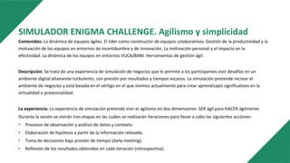 SIMULADOR ENIGMA CHALLENGE. Agilismo y simplicidad
Contenidos: La dinámica de equipos ágiles. El líder como constructor de equipos colaborativos. Gestión de la productividad y la
motivación de los equipos en entornos de incertidumbre y de innovación. La motivación personal y el impacto en la
efectividad. La dinámica de los equipos en entornos VUCA/BANI. Herramientas de gestión ágil.
Descripción: Se trata de una experiencia de simulación de negocios que le permite a los participantes vivir desafíos en un
ambiente digital altamente turbulento, con presión por resultados y tiempos escasos. La simulación pretende recrear el
ambiente de negocios y está basada en el vértigo en el que vivimos actualmente para crear aprendizajes significativos en la
virtualidad o presencialidad.
La experiencia: La experiencia de simulación pretende vivir el agilismo en dos dimensiones: SER ágil para HACER ágilmente.
Durante la sesión se vivirán tres etapas en las cuáles se realizarán iteraciones para llevar a cabo las siguientes acciones:
• Procesos de observación y análisis de datos y contexto.
• Elaboración de hipótesis a partir de la información relevada.
• Toma de decisiones bajo presión de tiempo (daily meeting).
• Reflexión de los resultados obtenidos en cada iteración (retrospectiva).
 