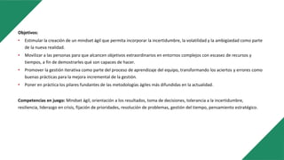 Objetivos:
• Estimular la creación de un mindset ágil que permita incorporar la incertidumbre, la volatilidad y la ambigüedad como parte
de la nueva realidad.
• Movilizar a las personas para que alcancen objetivos extraordinarios en entornos complejos con escasez de recursos y
tiempos, a fin de demostrarles qué son capaces de hacer.
• Promover la gestión iterativa como parte del proceso de aprendizaje del equipo, transformando los aciertos y errores como
buenas prácticas para la mejora incremental de la gestión.
• Poner en práctica los pilares fundantes de las metodologías ágiles más difundidas en la actualidad.
Competencias en juego: Mindset ágil, orientación a los resultados, toma de decisiones, tolerancia a la incertidumbre,
resiliencia, liderazgo en crisis, fijación de prioridades, resolución de problemas, gestión del tiempo, pensamiento estratégico.
 