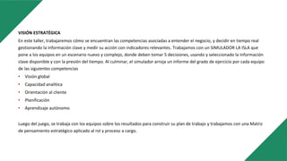 VISIÓN ESTRATÉGICA
En este taller, trabajaremos cómo se encuentran las competencias asociadas a entender el negocio, y decidir en tiempo real
gestionando la información clave y medir su acción con indicadores relevantes. Trabajamos con un SIMULADOR LA ISLA que
pone a los equipos en un escenario nuevo y complejo, donde deben tomar 5 decisiones, usando y seleccionado la información
clave disponible y con la presión del tiempo. Al culminar, el simulador arroja un informe del grado de ejercicio por cada equipo
de las siguientes competencias
• Visión global
• Capacidad analítica
• Orientación al cliente
• Planificación
• Aprendizaje autónomo
Luego del juego, se trabaja con los equipos sobre los resultados para construir su plan de trabajo y trabajamos con una Matriz
de pensamiento estratégico aplicado al rol y proceso a cargo.
 