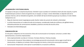 COLABORACIÓN Y EFECTIVIDAD GRUPAL
Un equipo es más que un conjunto de personas. Entender lo que se produce en la dinámica interna de este conjunto, es parte
fundamental para construir criterios de gestión de y en equipos. La mayor o menor efectividad, no depende sólo de los
procesos internos y de los indicadores de gestión, sino también del tipo de dinámica grupal que se produzca. En este módulo
trabajaremos con:
• Mapa de relaciones (social mapping) para poder diseñar modos de aumento de cohesión y efectividad.
• La red de interacciones en la cadena de valor de la empresa, considerando niveles de confianza y de agilidad interna,
utilizando protocolos de conversaciones saludables y prácticas concretas de escucha activa.
• Indicadores de efectividad grupal.
COMUNICACIÓN 360
En esta parte, trabajamos con tres escenarios críticos de la comunicación en la empresa: comunicar y vender ideas
(presentaciones y reuniones empresariales):
• Cómo expresar/vender una idea en 3 minutos. Formatos efectivos. Prácticas situadas.
• Comunicación transversal: Cómo elaborar una estrategia personal de comunicación interna según el perfil de los
interlocutores, el objetivo y el contexto. Matriz de grupos de interés y criterios de comunicación asociados.
• Comunicación interpersonal: cómo ejercer la asertividad en un escenario conflictivo.
 