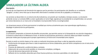 SIMULADOR LA ÚLTIMA ALDEA
Descripción:
Se trata de una Experiencia de Simulación de negocios que les permite a los participantes vivir desafíos en un ambiente
"phygital", es decir, tiene retos que se desarrollan alternando la realidad concreta de lo palpable y el metaverso.
Las acciones se desarrollan en un entorno de alta turbulencia, con presión por resultados y tiempos escasos. La simulación
pretende recrear un contexto BANI, es decir quebradizo en tanto frágil, signado por la ansiedad de la competitividad, con presión
por tomar decisiones en un marco de no linealidad e incomprensible frente a la vertiginosidad.
Las situaciones evocan en forma permanente la realidad que vivimos actualmente para crear aprendizajes significativos y
desplegar el potencial de los participantes.
La experiencia:
La simulación comprende un itinerario de desafíos secuenciales, que permite avanzar en la búsqueda de una solución integradora.
La historia se desarrolla en el Metaverso Grow, en donde los participantes pertenecen a diversas aldeas que deben recolectar
particular vitales para la propia para la propia supervivencia y el futuro de la humanidad como especie.
Durante la sesión se vivirán etapas en las cuales se realizarán iteraciones para llevar a cabo las siguientes acciones:
• Conformación de equipos para llevar a cabo la experiencia en forma colaborativa, pero de fuerte competencia con el resto de los
participantes.
• Procesos de elaboración y análisis de datos y contexto.
• Elaboración de cursos de acción posibles en situaciones complejas y ambiguas.
• Toma de decisiones bajo presión de tiempo.
• Reflexión de los resultados obtenidos para llevar buenas prácticas y lecciones aprendidas a la vida laboral.
 
