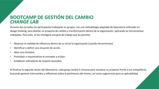 BOOTCAMP DE GESTIÓN DEL CAMBIO
CHANGE LAB
Durante dos jornadas los participantes trabajarán en grupos, con una metodología adaptada de laboratorio enfocado en
design thinking, para diseñar un proyecto de cambio y transformación dentro de la organización, aplicando las herramientas
trabajadas. Para esto, se les entregará una guía de trabajo que les permita:
• Observar la realidad de influencia dentro de su rol en la organización (usando herramientas).
• Identificar y definir una situación de acción.
• Idear una iniciativa.
• Prototipar o esquematizar el concepto y el plan.
• Establecer indicadores de impacto buscados.
Al finalizar la segunda sesión del laboratorio, cada grupo tendrá 5 minutos para socializar su proyecto frente a sus compañeros,
buscando generar intercambio y reflexiones sobre la pertinencia del mismo, así como sugerencias para su aplicabilidad.
 