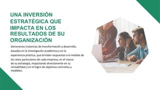 UNA INVERSIÓN
ESTRATÉGICA QUE
IMPACTA EN LOS
RESULTADOS DE SU
ORGANIZACIÓN
Generamos instancias de transformación y desarrollo,
basadas en la investigación académica y en la
experiencia práctica, que brindan respuestas a la medida de
los retos particulares de cada empresa, en el marco
de su estrategia, impactando directamente en su
rentabilidad y en el logro de objetivos concretos y
medibles.
 