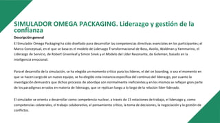 SIMULADOR OMEGA PACKAGING. Liderazgo y gestión de la
confianza
Descripción general
El Simulador Omega Packaging ha sido diseñado para desarrollar las competencias directivas esenciales en los participantes; el
Marco Conceptual, en el que se basa es el modelo de Liderazgo Transformacional de Boss, Avolio, Waldman y Yammarino, el
Liderazgo de Servicio, de Robert Greenleaf y Simon Sinek y el Modelo del Líder Resonante, de Goleman, basado en la
inteligencia emocional.
Para el desarrollo de la simulación, se ha elegido un momento crítico para los líderes, el del on boarding, o sea el momento en
que se hacen cargo de un nuevo equipo, se ha elegido esta instancia específica del continuo del liderazgo, por cuanto la
investigación demuestra que dichos procesos de abordaje son normalmente ineficientes y en los mismos se reflejan gran parte
de los paradigmas errados en materia de liderazgo, que se replican luego a lo largo de la relación líder-liderado.
El simulador se orienta a desarrollar como competencia nuclear, a través de 15 estaciones de trabajo, el liderazgo y, como
competencias colaterales, el trabajo colaborativo, el pensamiento crítico, la toma de decisiones, la negociación y la gestión de
conflictos.
 