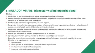 SIMULADOR VIRPRE. Bienestar y salud organizacional
Objetivos
• Comprender en qué consiste un entorno laboral saludable y cómo influye el bienestar.
• Identificar los tipos de bienestar que hacen que una persona “tenga salud”: cuáles son, qué características tienen, cómo
impactan en las personas y qué hacer para lograrlo.
• Clarificar qué es el bienestar organizacional y de quién depende.
• Comprender el rol de los líderes como actores claves del proceso de bienestar organizacional, relacional y cultural, desde el
autoconocimiento hasta la gestión del bienestar con impacto colectivo.
• Comprender por qué el bienestar es un tema estratégico de la organización, cuáles son los factores que lo justifican y por
qué requiere de un cambio cultural.
• Analizar qué es el estrés, los distintos tipos y su impacto en las personas.
• Aprender, experimentar, operar y entender las dimensiones estratégicas del bienestar.
• Desarrollar conocimientos, competencias, estrategias y prácticas efectivas para aumentar la capacidad de generar
bienestar en las organizaciones y su impacto en:
 Los resultados.
 En la capacidad de atraer, retener y motivar al talento organizacional.
 En el posicionamiento de la Marca Empleador.
 En generar entornos de trabajo saludables.
 