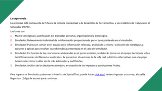 La experiencia
La actividad está compuesta de 5 fases, la primera conceptual y de desarrollo de herramientas, y las restantes de trabajo con el
Simulador VIRPRE.
Las fases son:
1. Marco conceptual y justificación del bienestar personal, organizacional y estratégica.
2. Simulador: Relevamiento individual de la información proporcionada por el caso planteado en el simulador.
3. Simulador: Puesta en común en el equipo de la información relevada, análisis de la misma y elección de estrategias y
acciones a aplicar para resolver la problemática presentada en el caso del simulador.
4. Simulador: En función de las conclusiones elaboradas en el punto anterior, se deberán tomar en el equipo decisiones sobre
las 6 Dimensiones del Bienestar explicadas. Se presentan situaciones de la vida real y distintas alternativas que el equipo
deberá seleccionar cuáles son la más adecuadas y justificarlas.
5. Simulador: Análisis de las decisiones tomadas, evaluación de los impactos y conclusiones finales.
Para ingresar al Simulador y observar la interfaz de SpatialChat, puede hacer click aquí, deberá ingresar un correo, al cual le
llegará un código de acceso para continuar.
 