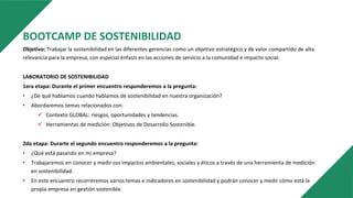 BOOTCAMP DE SOSTENIBILIDAD
Objetivo: Trabajar la sostenibilidad en las diferentes gerencias como un objetivo estratégico y de valor compartido de alta
relevancia para la empresa, con especial énfasis en las acciones de servicio a la comunidad e impacto social.
LABORATORIO DE SOSTENIBILIDAD
1era etapa: Durante el primer encuentro responderemos a la pregunta:
• ¿De qué hablamos cuando hablamos de sostenibilidad en nuestra organización?
• Abordaremos temas relacionados con:
 Contexto GLOBAL: riesgos, oportunidades y tendencias.
 Herramientas de medición: Objetivos de Desarrollo Sostenible.
2da etapa: Durarte el segundo encuentro responderemos a la pregunta:
• ¿Qué está pasando en mi empresa?
• Trabajaremos en conocer y medir sus impactos ambientales, sociales y éticos a través de una herramienta de medición
en sostenibilidad.
• En este encuentro recorreremos varios temas e indicadores en sostenibilidad y podrán conocer y medir cómo está la
propia empresa en gestión sostenible.
 
