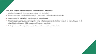 3era parte: Durante el tercer encuentro responderemos a la pregunta:
• ¿Qué acciones puedo desarrollar para mejorar mis resultados?
• En este encuentro nos enfocaremos en ver a la industria, sus oportunidades y desafíos.
• Analizaremos los mercados y sus requisitos en sostenibilidad.
• Nos enfocaremos en que puedan elegir los temas estratégicos en sostenibilidad teniendo en cuenta lo visto en el
diagnóstico realizado en el 2do encuentro (al menos 3 objetivos).
• Trabajaremos con la empresa en su plan de acción basados en el punto anterior.
 